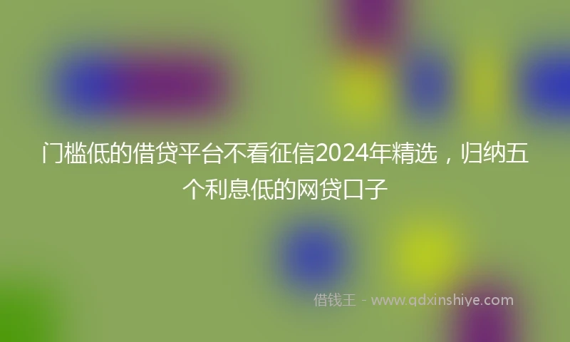 门槛低的借贷平台不看征信2024年精选，归纳五个利息低的网贷口子