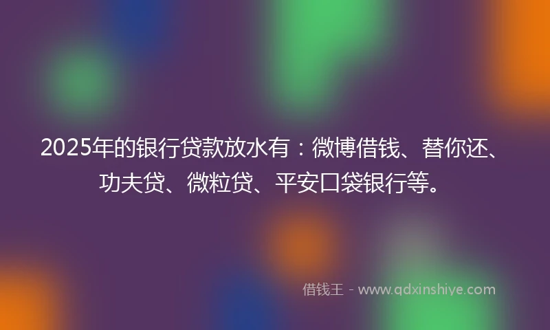 2025年的银行贷款放水有：微博借钱、替你还、功夫贷、微粒贷、平安口袋银行等。