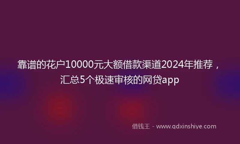 靠谱的花户10000元大额借款渠道2024年推荐，汇总5个极速审核的网贷app