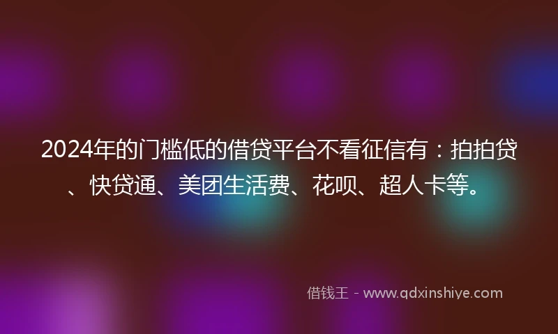 2024年的门槛低的借贷平台不看征信有：拍拍贷、快贷通、美团生活费、花呗、超人卡等。