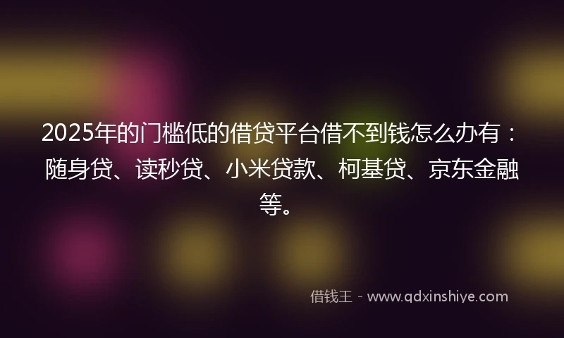 2025年的门槛低的借贷平台借不到钱怎么办有：随身贷、读秒贷、小米贷款、柯基贷、京东金融等。