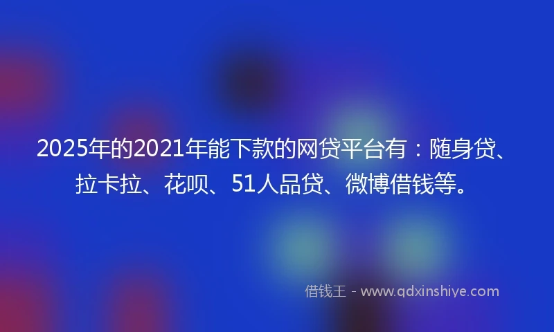 2025年的2021年能下款的网贷平台有：随身贷、拉卡拉、花呗、51人品贷、微博借钱等。