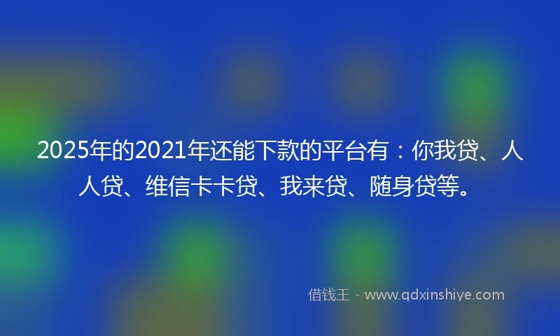 2025年的2021年还能下款的平台有：你我贷、人人贷、维信卡卡贷、我来贷、随身贷等。