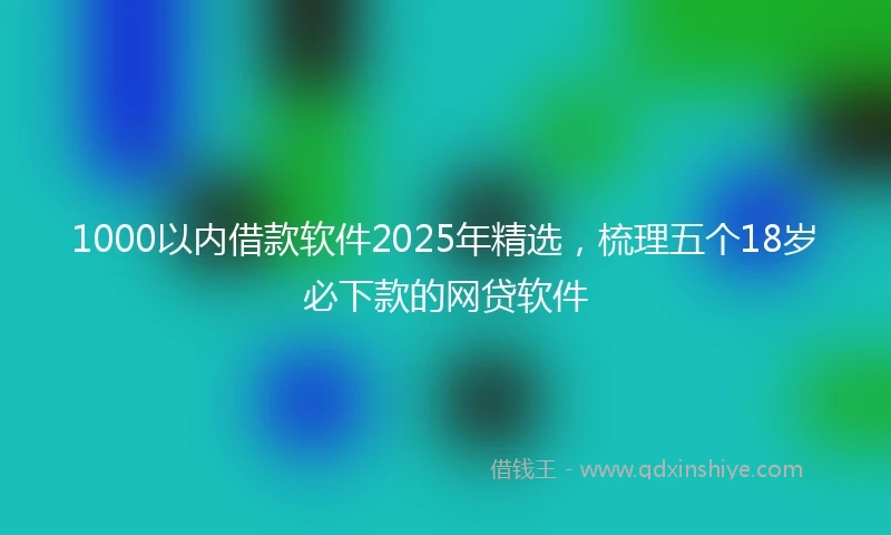 1000以内借款软件2025年精选，梳理五个18岁必下款的网贷软件