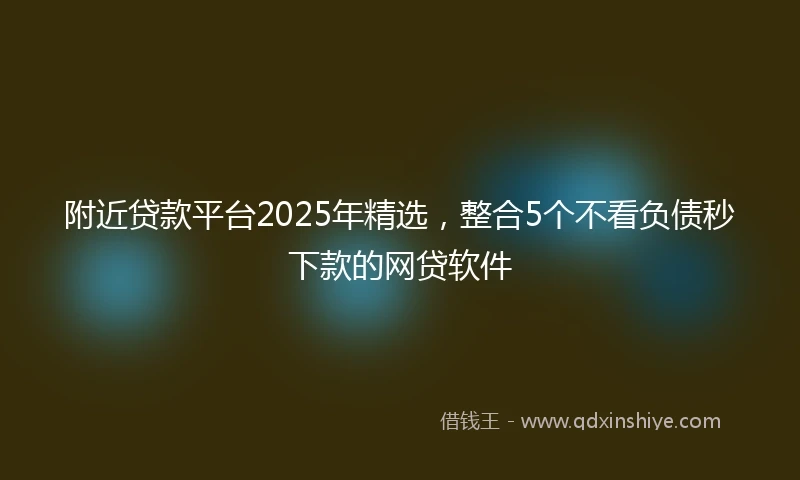 附近贷款平台2025年精选，整合5个不看负债秒下款的网贷软件
