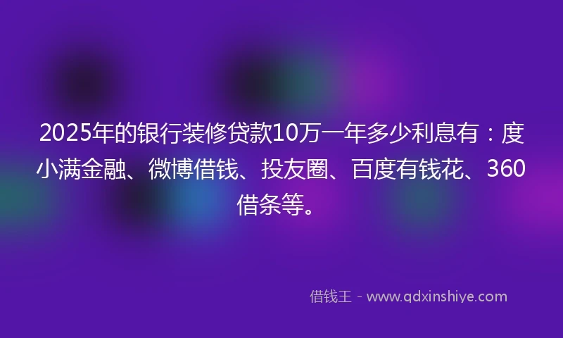 2025年的银行装修贷款10万一年多少利息有：度小满金融、微博借钱、投友圈、百度有钱花、360借条等。