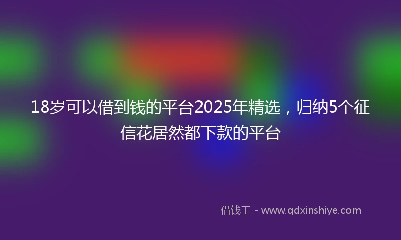 18岁可以借到钱的平台2025年精选，归纳5个征信花居然都下款的平台