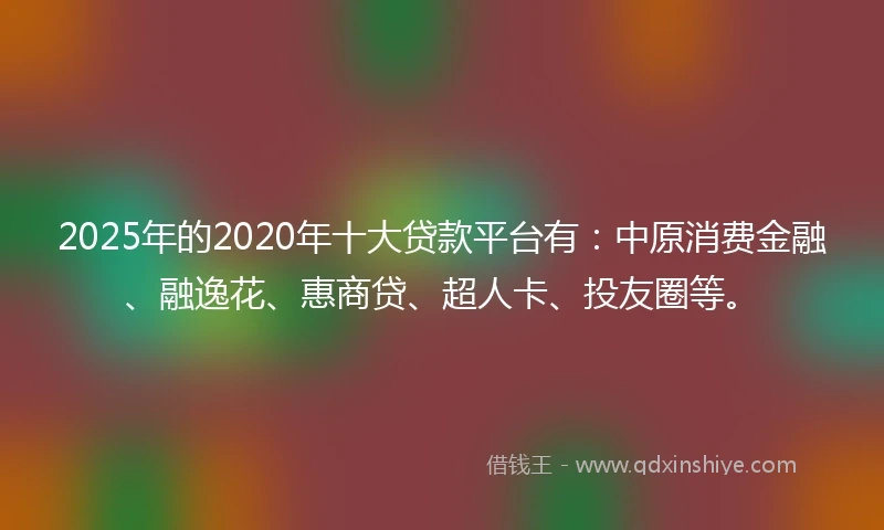 2025年的2020年十大贷款平台有：中原消费金融、融逸花、惠商贷、超人卡、投友圈等。