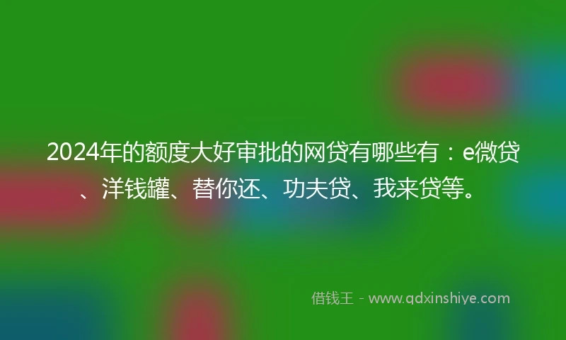 2024年的额度大好审批的网贷有哪些有：e微贷、洋钱罐、替你还、功夫贷、我来贷等。