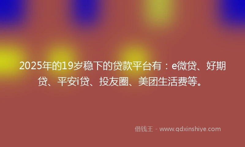 2025年的19岁稳下的贷款平台有：e微贷、好期贷、平安i贷、投友圈、美团生活费等。