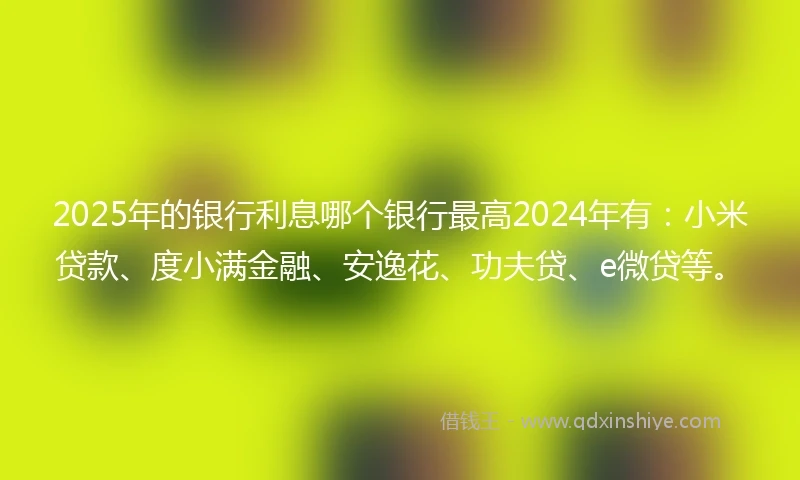 2025年的银行利息哪个银行最高2024年有：小米贷款、度小满金融、安逸花、功夫贷、e微贷等。