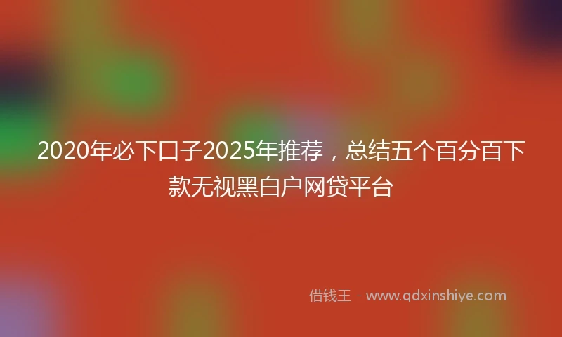 2020年必下口子2025年推荐，总结五个百分百下款无视黑白户网贷平台