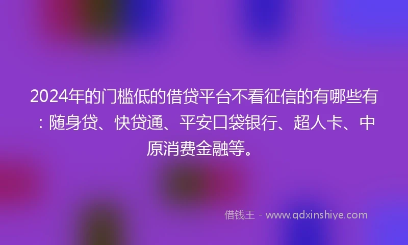 2024年的门槛低的借贷平台不看征信的有哪些有：随身贷、快贷通、平安口袋银行、超人卡、中原消费金融等。