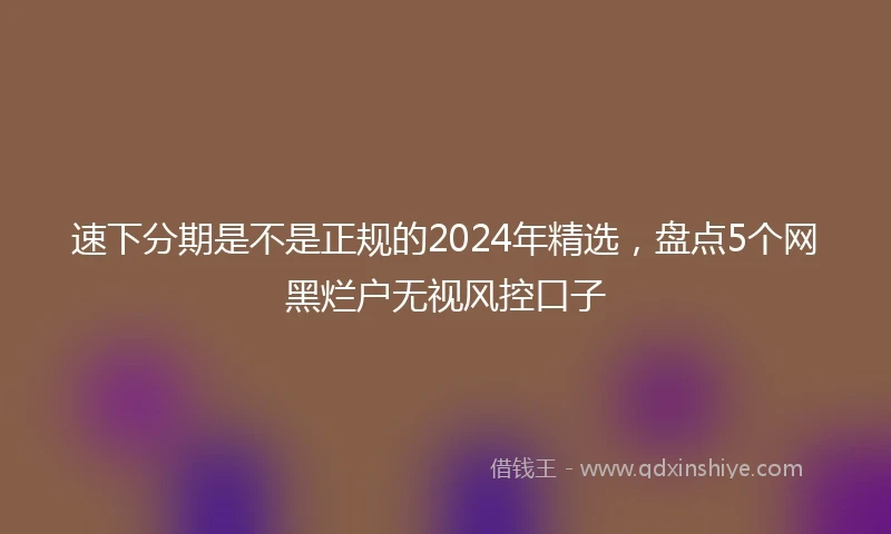 速下分期是不是正规的2024年精选，盘点5个网黑烂户无视风控口子