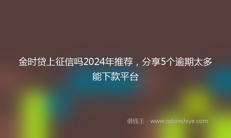 金时贷上征信吗2024年推荐，分享5个逾期太多能下款平台