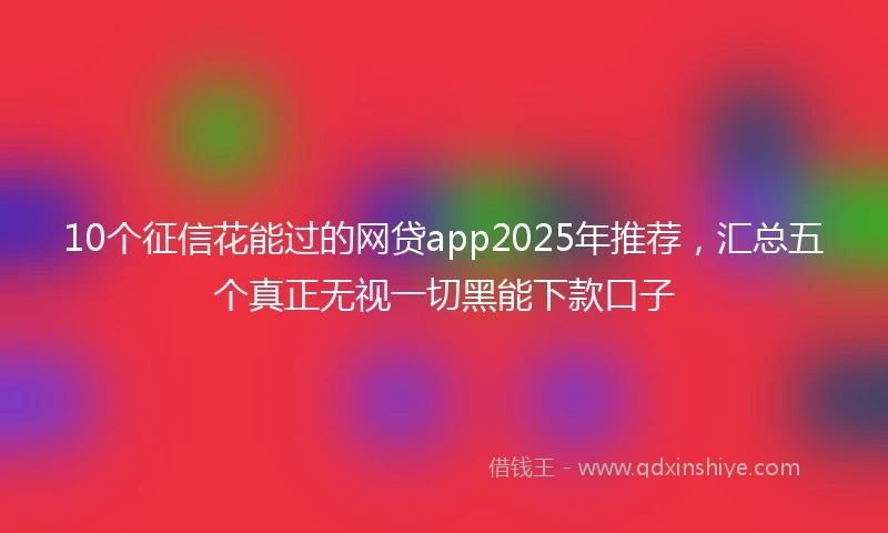 10个征信花能过的网贷app2025年推荐，汇总五个真正无视一切黑能下款口子