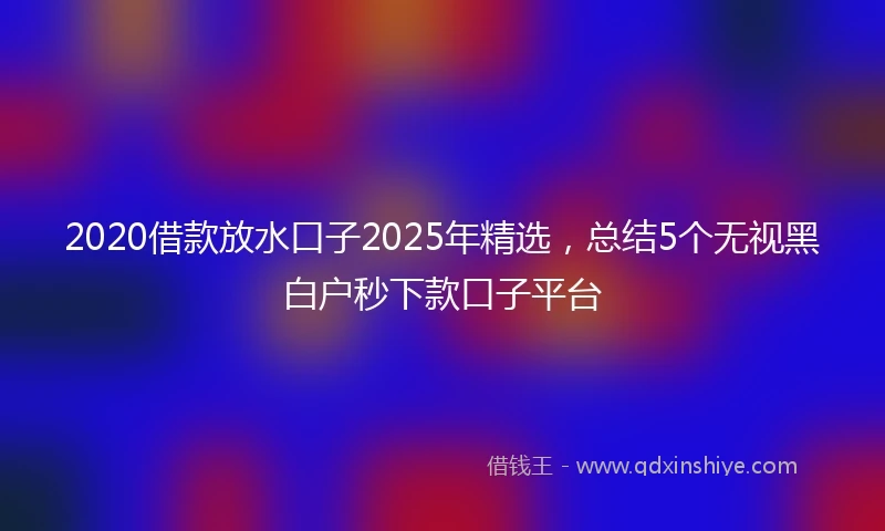 2020借款放水口子2025年精选，总结5个无视黑白户秒下款口子平台