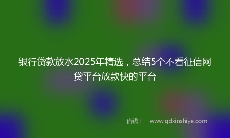 银行贷款放水2025年精选，总结5个不看征信网贷平台放款快的平台