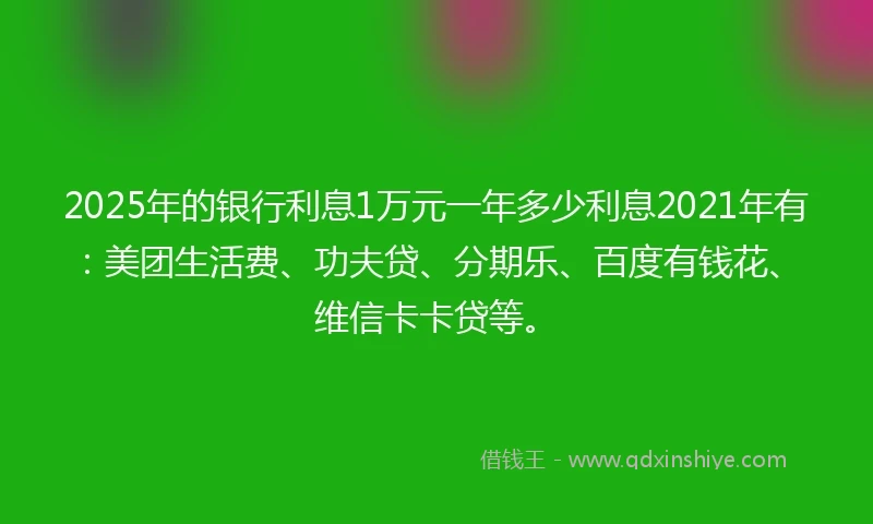 2025年的银行利息1万元一年多少利息2021年有：美团生活费、功夫贷、分期乐、百度有钱花、维信卡卡贷等。