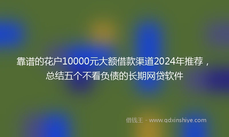 靠谱的花户10000元大额借款渠道2024年推荐，总结五个不看负债的长期网贷软件