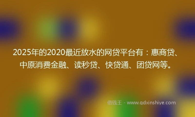 2025年的2020最近放水的网贷平台有：惠商贷、中原消费金融、读秒贷、快贷通、团贷网等。