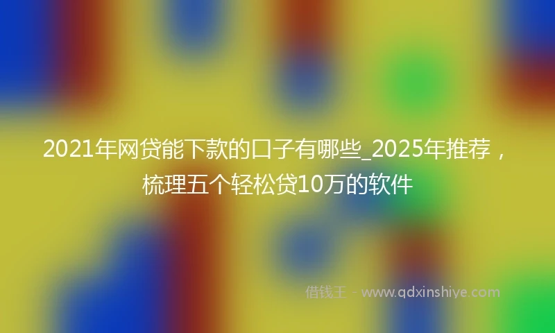 2021年网贷能下款的口子有哪些_2025年推荐，梳理五个轻松贷10万的软件