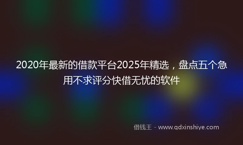 2020年最新的借款平台2025年精选，盘点五个急用不求评分快借无忧的软件