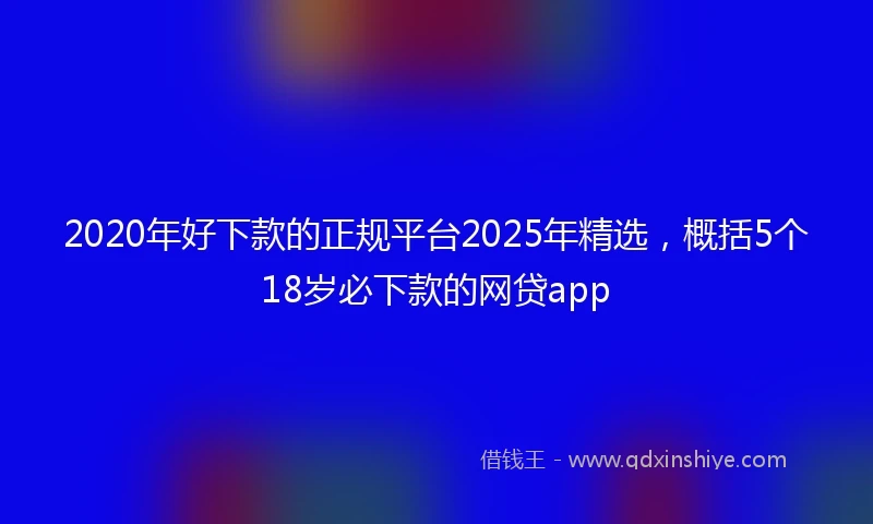 2020年好下款的正规平台2025年精选，概括5个18岁必下款的网贷app