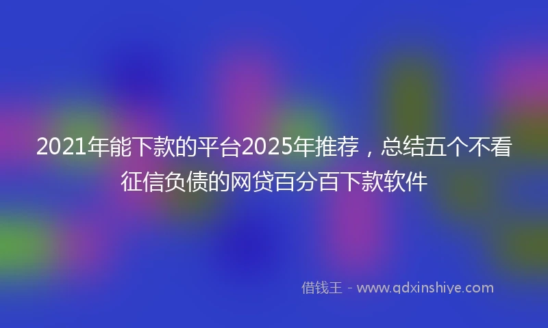 2021年能下款的平台2025年推荐，总结五个不看征信负债的网贷百分百下款软件