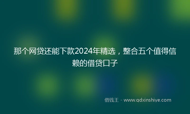 那个网贷还能下款2024年精选，整合五个值得信赖的借贷口子