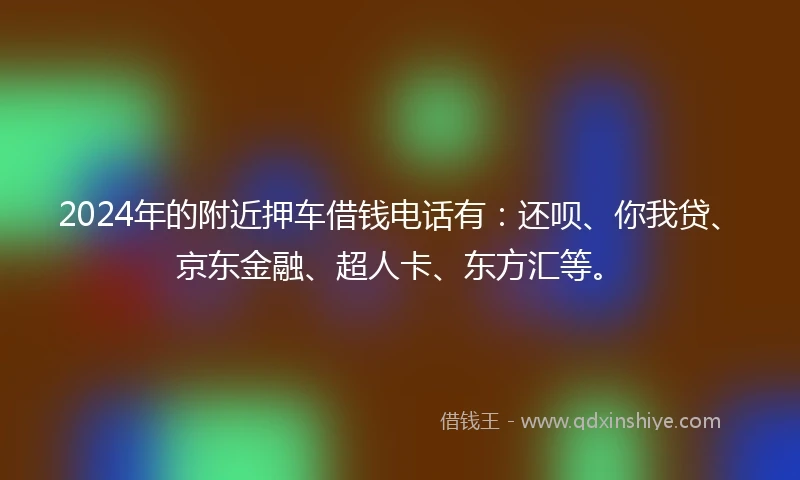 2024年的附近押车借钱电话有：还呗、你我贷、京东金融、超人卡、东方汇等。