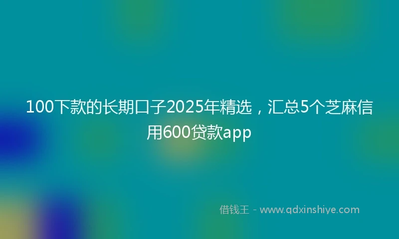 100下款的长期口子2025年精选，汇总5个芝麻信用600贷款app