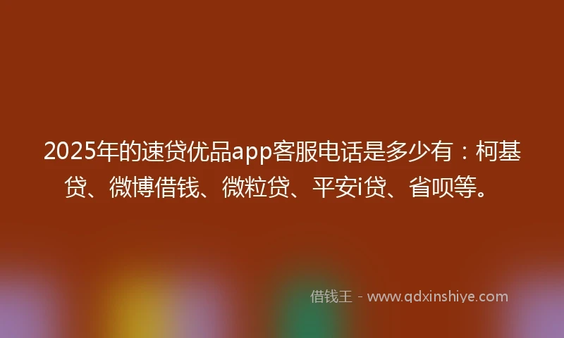 2025年的速贷优品app客服电话是多少有：柯基贷、微博借钱、微粒贷、平安i贷、省呗等。