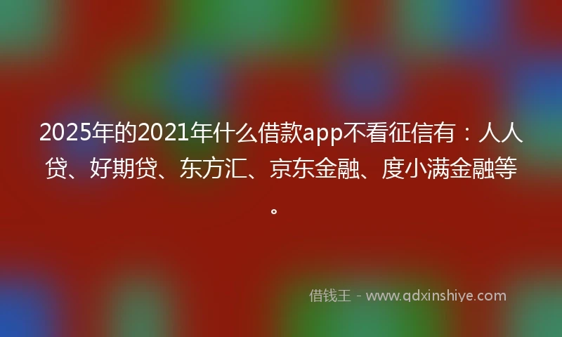 2025年的2021年什么借款app不看征信有：人人贷、好期贷、东方汇、京东金融、度小满金融等。