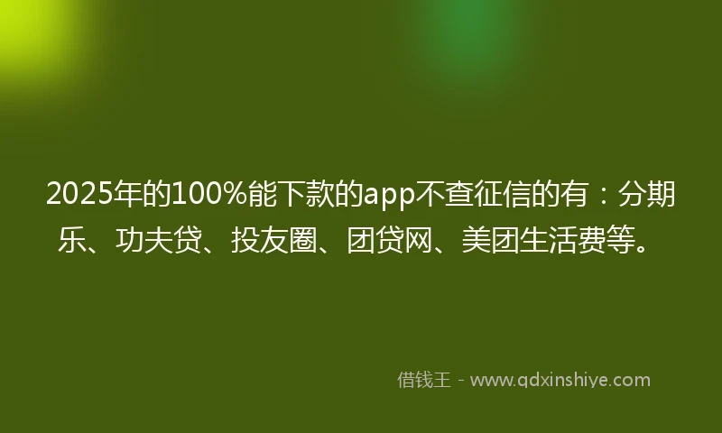 2025年的100%能下款的app不查征信的有：分期乐、功夫贷、投友圈、团贷网、美团生活费等。