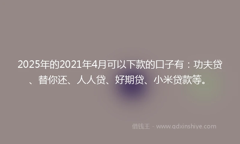 2025年的2021年4月可以下款的口子有：功夫贷、替你还、人人贷、好期贷、小米贷款等。