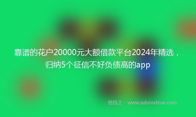 靠谱的花户20000元大额借款平台2024年精选，归纳5个征信不好负债高的app