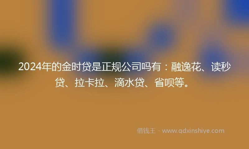 2024年的金时贷是正规公司吗有：融逸花、读秒贷、拉卡拉、滴水贷、省呗等。