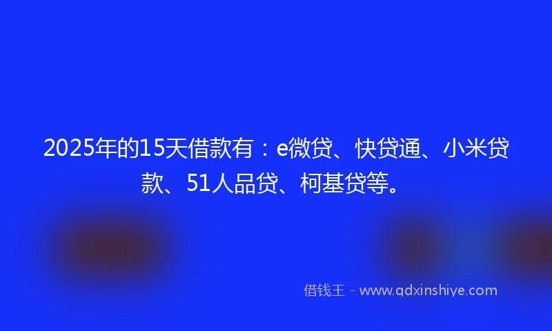 2025年的15天借款有：e微贷、快贷通、小米贷款、51人品贷、柯基贷等。