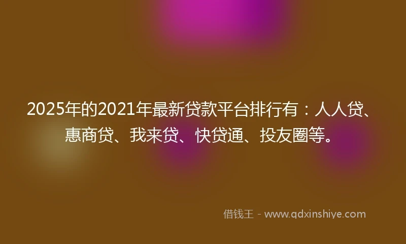 2025年的2021年最新贷款平台排行有：人人贷、惠商贷、我来贷、快贷通、投友圈等。