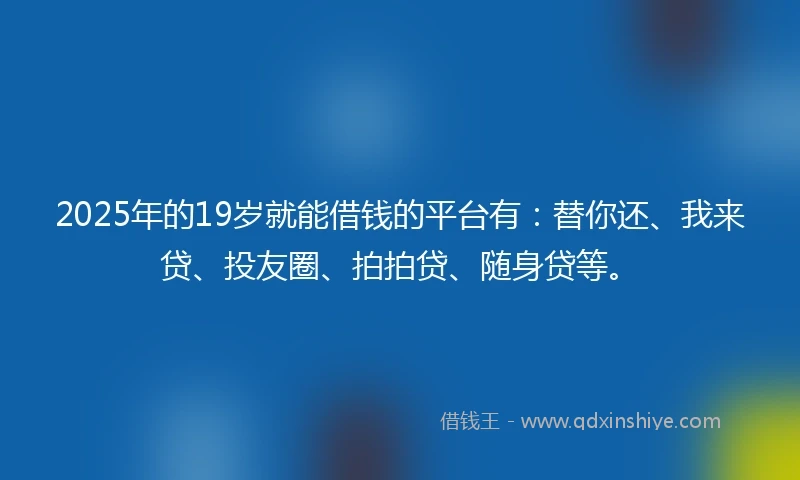 2025年的19岁就能借钱的平台有：替你还、我来贷、投友圈、拍拍贷、随身贷等。