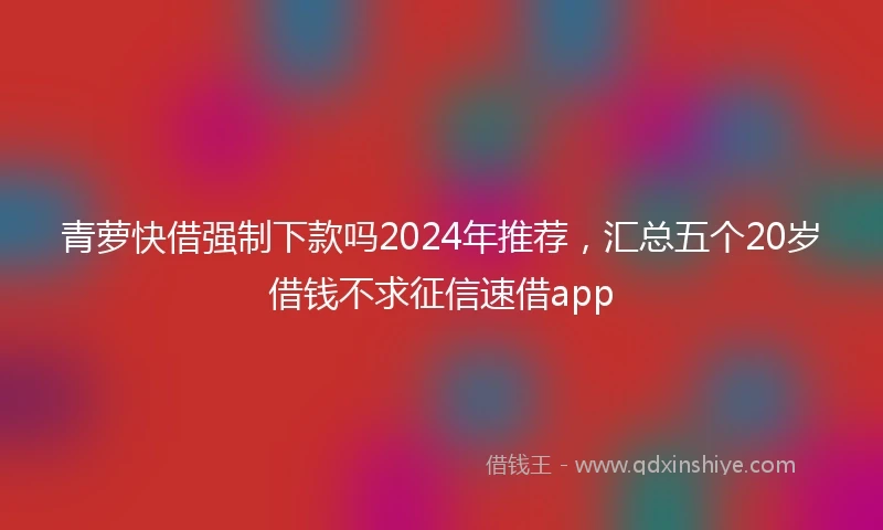 青萝快借强制下款吗2024年推荐，汇总五个20岁借钱不求征信速借app