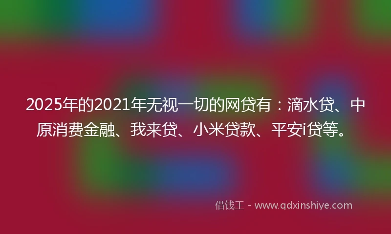 2025年的2021年无视一切的网贷有：滴水贷、中原消费金融、我来贷、小米贷款、平安i贷等。