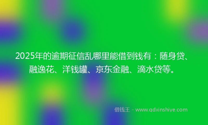2025年的逾期征信乱哪里能借到钱有：随身贷、融逸花、洋钱罐、京东金融、滴水贷等。