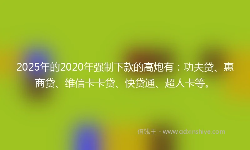 2025年的2020年强制下款的高炮有：功夫贷、惠商贷、维信卡卡贷、快贷通、超人卡等。