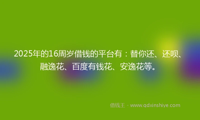 2025年的16周岁借钱的平台有：替你还、还呗、融逸花、百度有钱花、安逸花等。