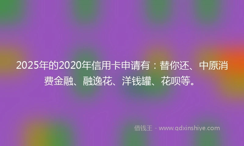 2025年的2020年信用卡申请有：替你还、中原消费金融、融逸花、洋钱罐、花呗等。