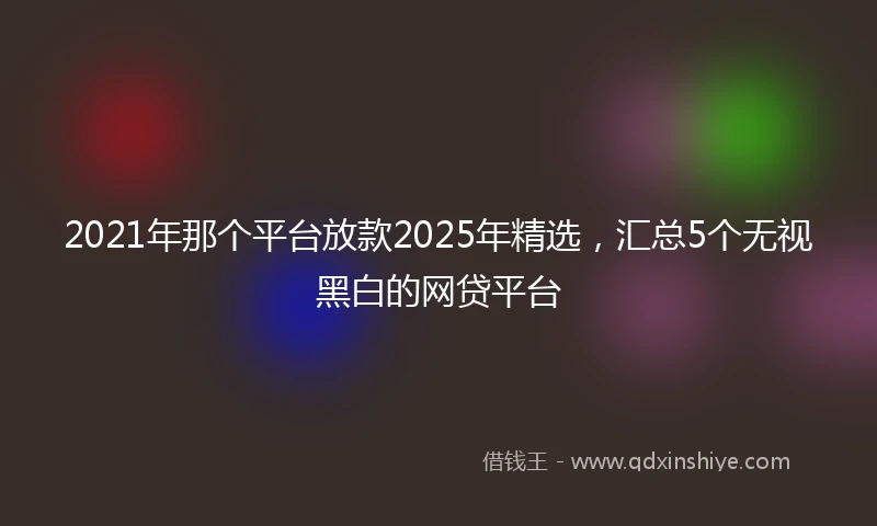 2021年那个平台放款2025年精选，汇总5个无视黑白的网贷平台