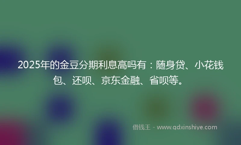 2025年的金豆分期利息高吗有：随身贷、小花钱包、还呗、京东金融、省呗等。