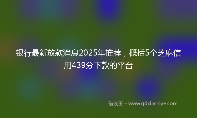 银行最新放款消息2025年推荐，概括5个芝麻信用439分下款的平台